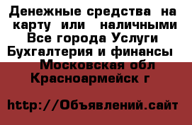 Денежные средства  на  карту  или   наличными - Все города Услуги » Бухгалтерия и финансы   . Московская обл.,Красноармейск г.